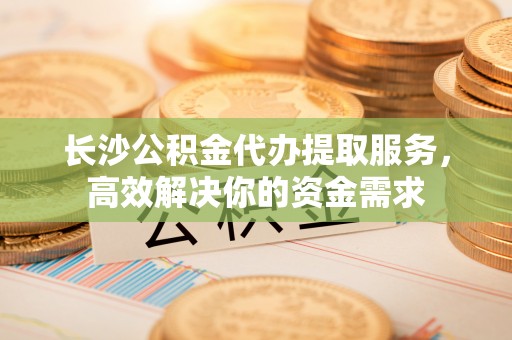 开平长沙公积金代办提取服务，高效解决你的资金需求