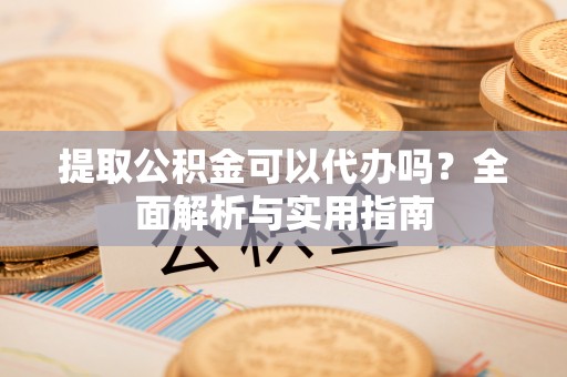 开平提取公积金可以代办吗？全面解析与实用指南