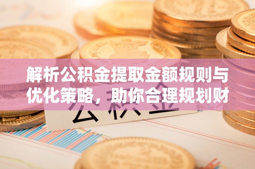 开平解析公积金提取金额规则与优化策略，助你合理规划财务未来
