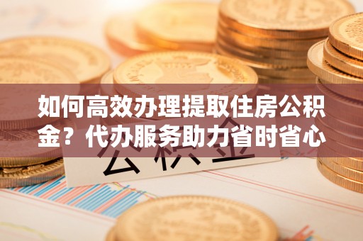 开平如何高效办理提取住房公积金？代办服务助力省时省心