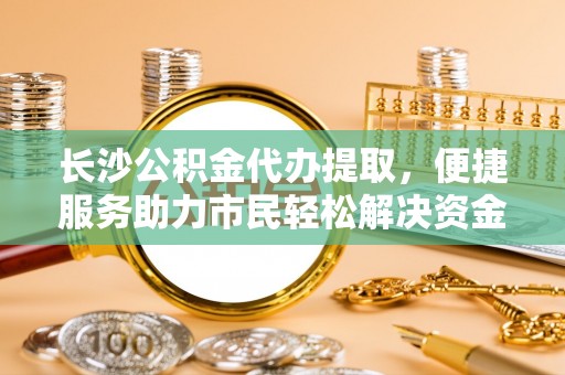 开平长沙公积金代办提取，便捷服务助力市民轻松解决资金需求