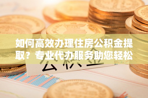 开平如何高效办理住房公积金提取？专业代办服务助您轻松解决难题