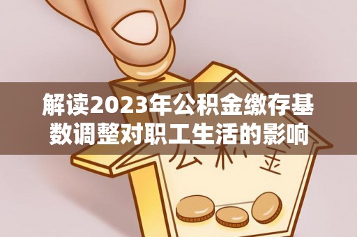 开平解读2023年公积金缴存基数调整对职工生活的影响