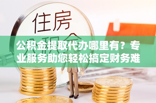 开平公积金提取代办哪里有？专业服务助您轻松搞定财务难题