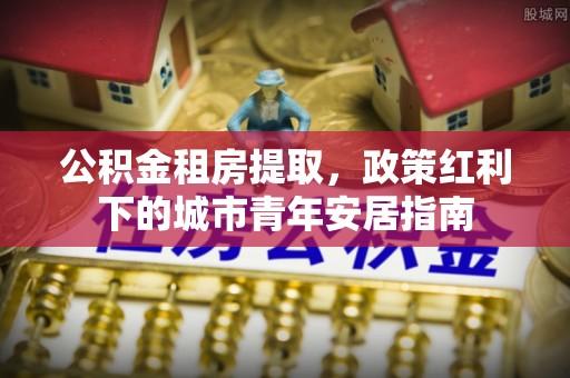 开平公积金租房提取，政策红利下的城市青年安居指南