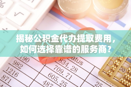 开平揭秘公积金代办提取费用，如何选择靠谱的服务商？