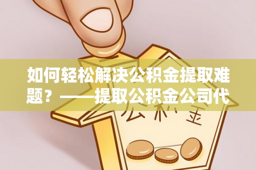 开平如何轻松解决公积金提取难题？——提取公积金公司代办服务解析