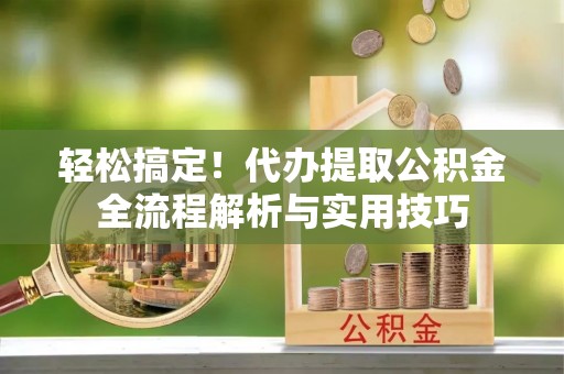 开平轻松搞定！代办提取公积金全流程解析与实用技巧