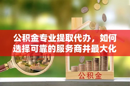 开平公积金专业提取代办，如何选择可靠的服务商并最大化你的资金收益