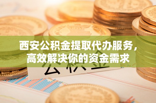 开平西安公积金提取代办服务，高效解决你的资金需求