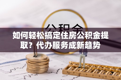 开平如何轻松搞定住房公积金提取？代办服务成新趋势