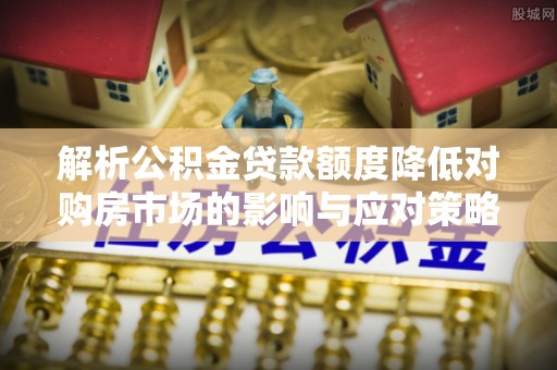 开平解析公积金贷款额度降低对购房市场的影响与应对策略