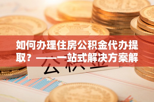 开平如何办理住房公积金代办提取？——一站式解决方案解析