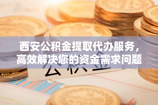 开平西安公积金提取代办服务，高效解决您的资金需求问题