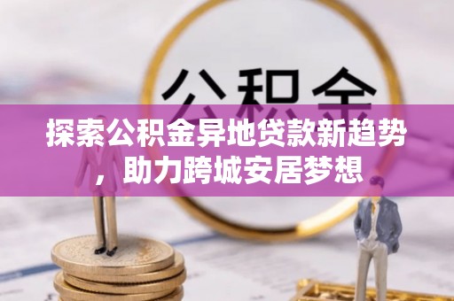 开平探索公积金异地贷款新趋势，助力跨城安居梦想