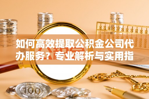 开平如何高效提取公积金公司代办服务？专业解析与实用指南