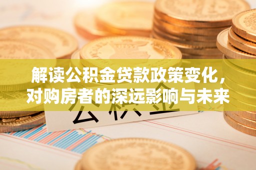 开平解读公积金贷款政策变化，对购房者的深远影响与未来趋势