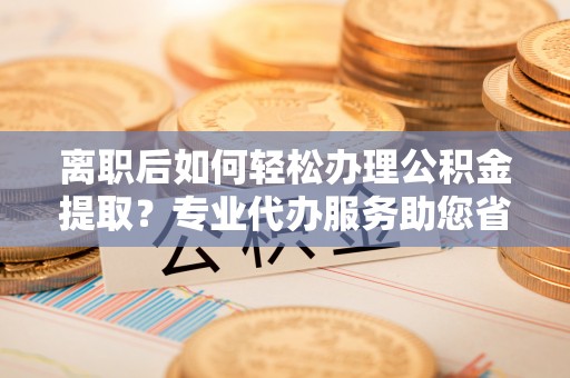 开平离职后如何轻松办理公积金提取？专业代办服务助您省心省力