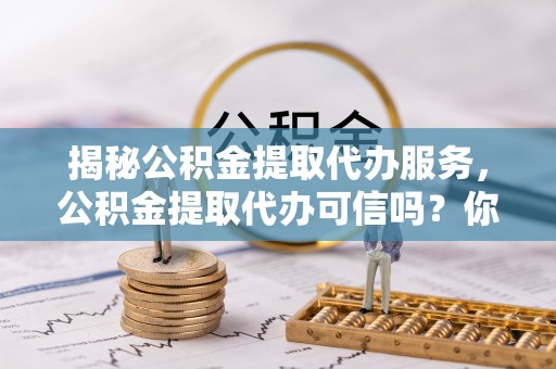 开平揭秘公积金提取代办服务，公积金提取代办可信吗？你需要知道的真相