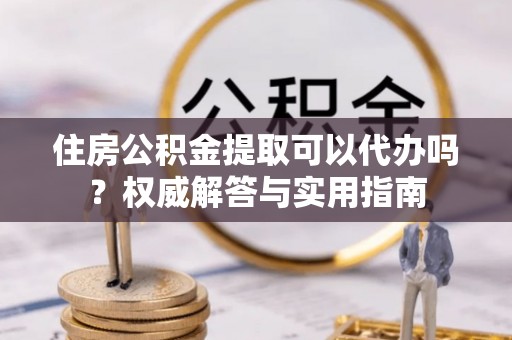 开平住房公积金提取可以代办吗？权威解答与实用指南